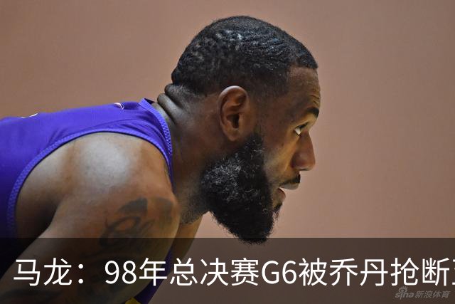 马龙：98年总决赛G6被乔丹抢断至今难忘 他总能完成球队需要的事